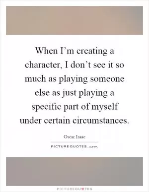 When I’m creating a character, I don’t see it so much as playing someone else as just playing a specific part of myself under certain circumstances Picture Quote #1