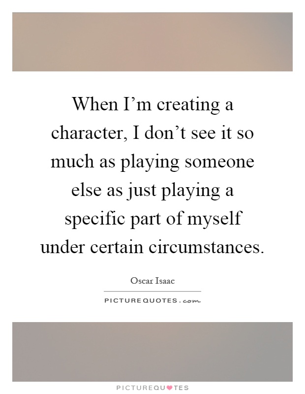 When I'm creating a character, I don't see it so much as playing someone else as just playing a specific part of myself under certain circumstances Picture Quote #1