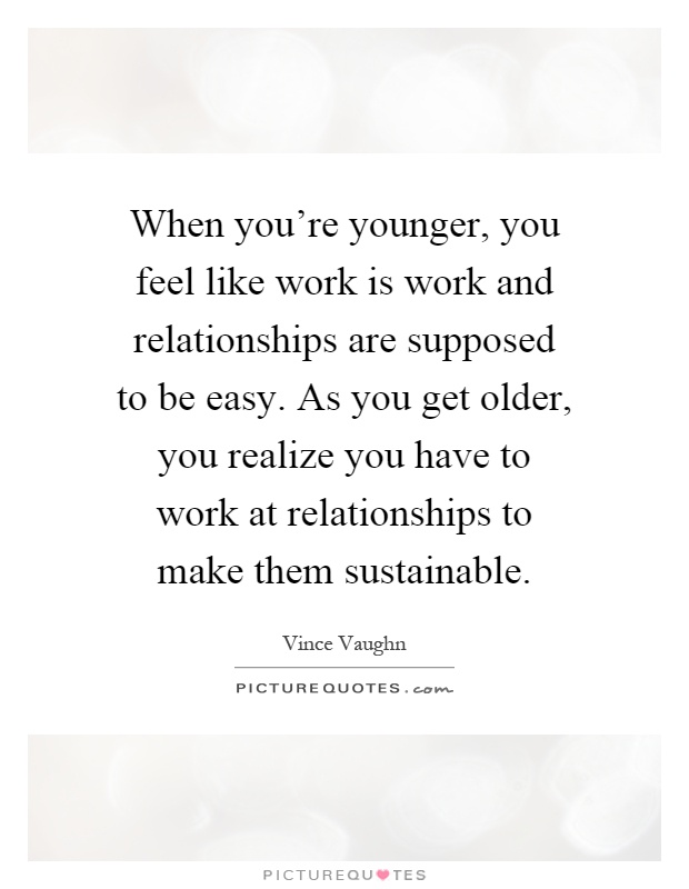 When you're younger, you feel like work is work and relationships are supposed to be easy. As you get older, you realize you have to work at relationships to make them sustainable Picture Quote #1