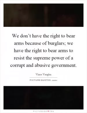 We don’t have the right to bear arms because of burglars; we have the right to bear arms to resist the supreme power of a corrupt and abusive government Picture Quote #1