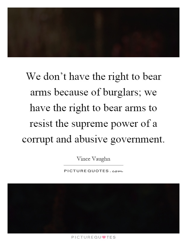 We don't have the right to bear arms because of burglars; we have the right to bear arms to resist the supreme power of a corrupt and abusive government Picture Quote #1