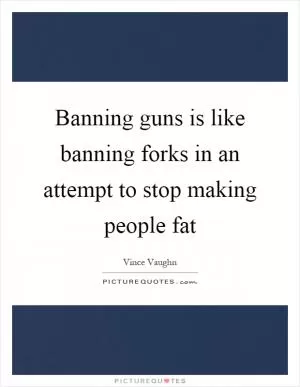 Banning guns is like banning forks in an attempt to stop making people fat Picture Quote #1