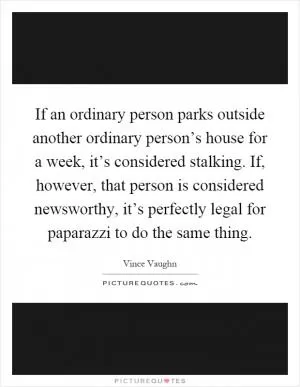 If an ordinary person parks outside another ordinary person’s house for a week, it’s considered stalking. If, however, that person is considered newsworthy, it’s perfectly legal for paparazzi to do the same thing Picture Quote #1
