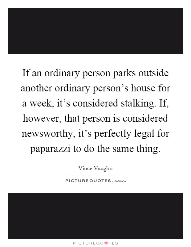 If an ordinary person parks outside another ordinary person's house for a week, it's considered stalking. If, however, that person is considered newsworthy, it's perfectly legal for paparazzi to do the same thing Picture Quote #1