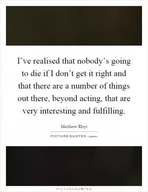 I’ve realised that nobody’s going to die if I don’t get it right and that there are a number of things out there, beyond acting, that are very interesting and fulfilling Picture Quote #1