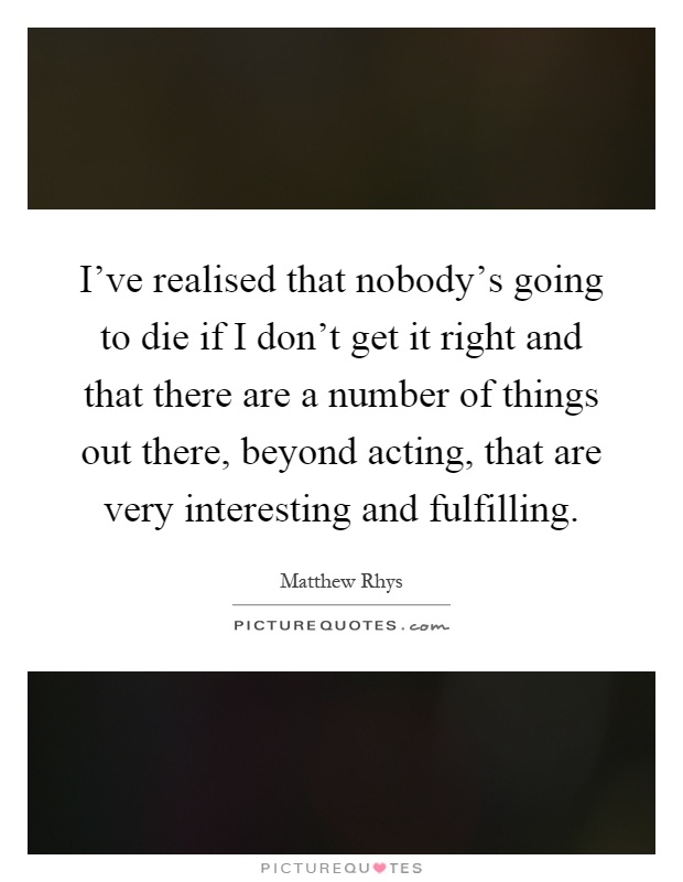 I've realised that nobody's going to die if I don't get it right and that there are a number of things out there, beyond acting, that are very interesting and fulfilling Picture Quote #1