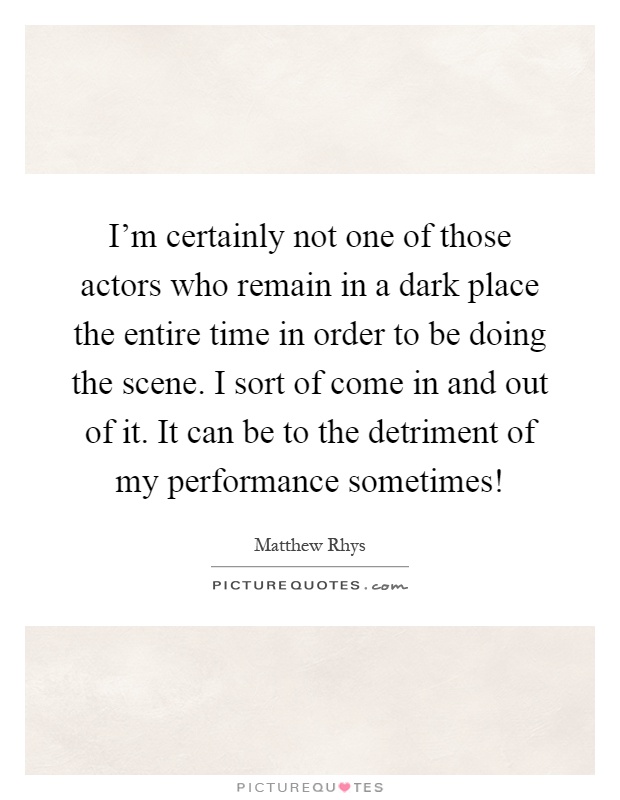I'm certainly not one of those actors who remain in a dark place the entire time in order to be doing the scene. I sort of come in and out of it. It can be to the detriment of my performance sometimes! Picture Quote #1