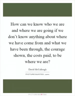 How can we know who we are and where we are going if we don’t know anything about where we have come from and what we have been through, the courage shown, the costs paid, to be where we are? Picture Quote #1