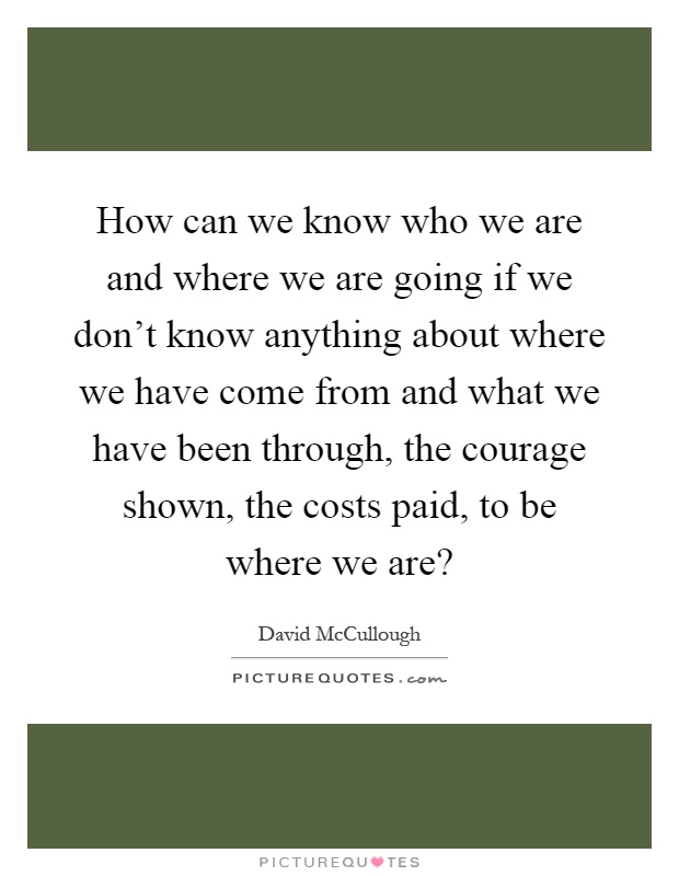 How can we know who we are and where we are going if we don't know anything about where we have come from and what we have been through, the courage shown, the costs paid, to be where we are? Picture Quote #1