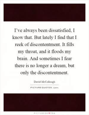 I’ve always been dissatisfied, I know that. But lately I find that I reek of discontentment. It fills my throat, and it floods my brain. And sometimes I fear there is no longer a dream, but only the discontentment Picture Quote #1