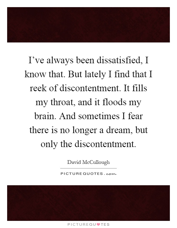 I've always been dissatisfied, I know that. But lately I find that I reek of discontentment. It fills my throat, and it floods my brain. And sometimes I fear there is no longer a dream, but only the discontentment Picture Quote #1