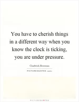 You have to cherish things in a different way when you know the clock is ticking, you are under pressure Picture Quote #1