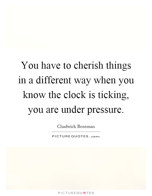 You have to cherish things in a different way when you know the clock is ticking, you are under pressure Picture Quote #1