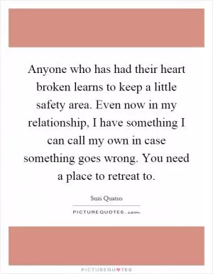 Anyone who has had their heart broken learns to keep a little safety area. Even now in my relationship, I have something I can call my own in case something goes wrong. You need a place to retreat to Picture Quote #1