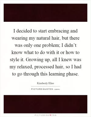 I decided to start embracing and wearing my natural hair, but there was only one problem; I didn’t know what to do with it or how to style it. Growing up, all I knew was my relaxed, processed hair, so I had to go through this learning phase Picture Quote #1