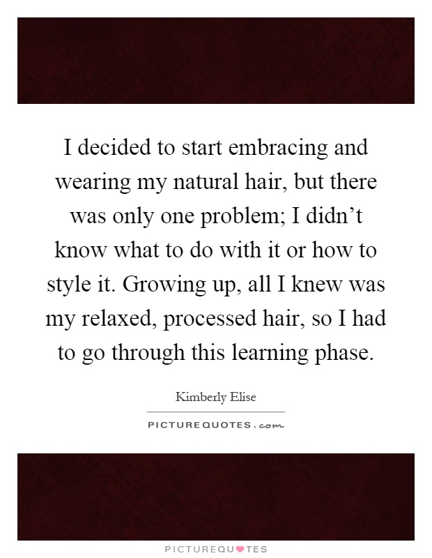 I decided to start embracing and wearing my natural hair, but there was only one problem; I didn't know what to do with it or how to style it. Growing up, all I knew was my relaxed, processed hair, so I had to go through this learning phase Picture Quote #1
