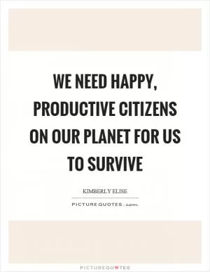 We need happy, productive citizens on our planet for us to survive Picture Quote #1
