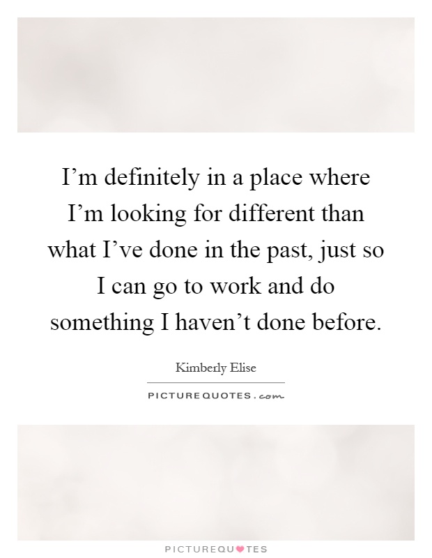 I'm definitely in a place where I'm looking for different than what I've done in the past, just so I can go to work and do something I haven't done before Picture Quote #1