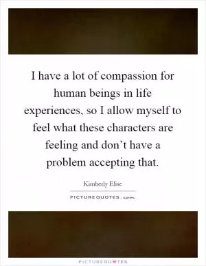 I have a lot of compassion for human beings in life experiences, so I allow myself to feel what these characters are feeling and don’t have a problem accepting that Picture Quote #1