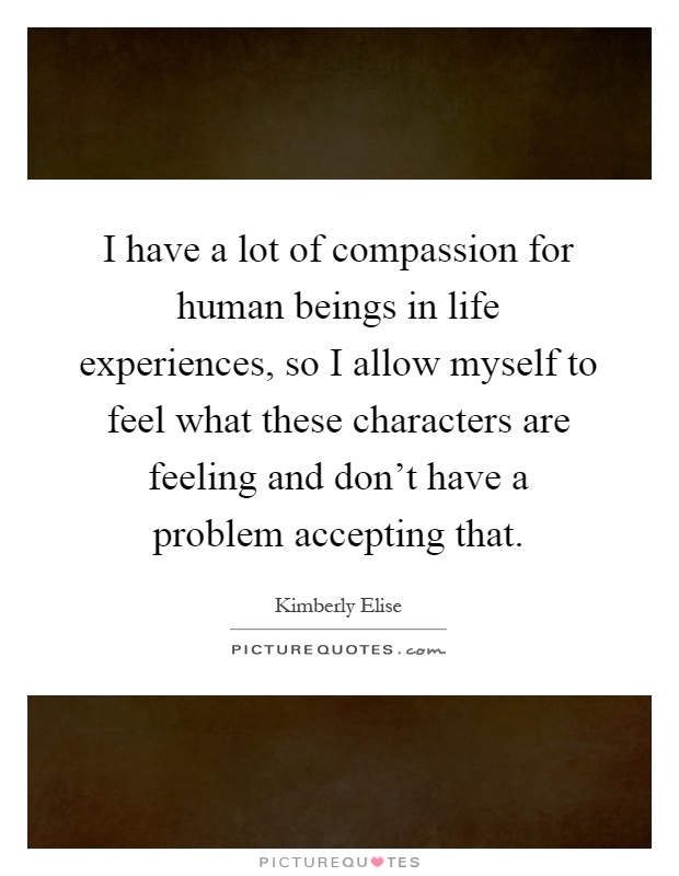 I have a lot of compassion for human beings in life experiences, so I allow myself to feel what these characters are feeling and don't have a problem accepting that Picture Quote #1