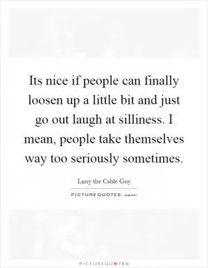 Its nice if people can finally loosen up a little bit and just go out laugh at silliness. I mean, people take themselves way too seriously sometimes Picture Quote #1