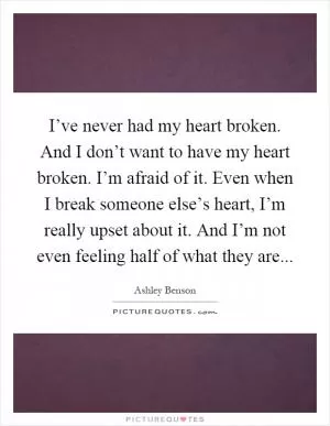 I’ve never had my heart broken. And I don’t want to have my heart broken. I’m afraid of it. Even when I break someone else’s heart, I’m really upset about it. And I’m not even feeling half of what they are Picture Quote #1