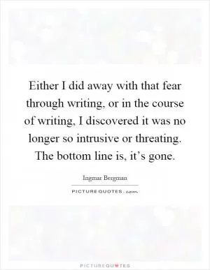 Either I did away with that fear through writing, or in the course of writing, I discovered it was no longer so intrusive or threating. The bottom line is, it’s gone Picture Quote #1