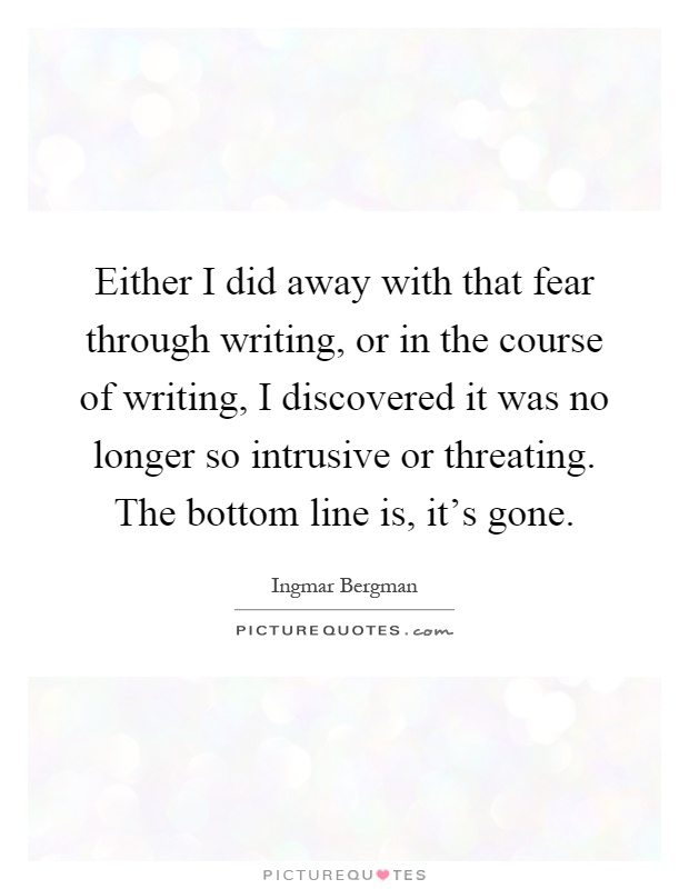 Either I did away with that fear through writing, or in the course of writing, I discovered it was no longer so intrusive or threating. The bottom line is, it's gone Picture Quote #1