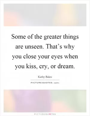 Some of the greater things are unseen. That’s why you close your eyes when you kiss, cry, or dream Picture Quote #1
