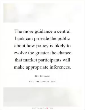 The more guidance a central bank can provide the public about how policy is likely to evolve the greater the chance that market participants will make appropriate inferences Picture Quote #1
