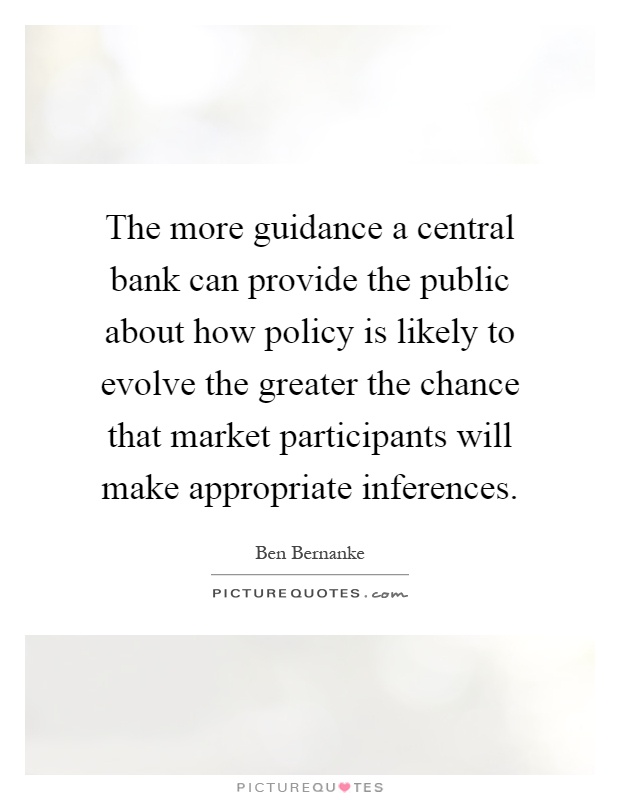 The more guidance a central bank can provide the public about how policy is likely to evolve the greater the chance that market participants will make appropriate inferences Picture Quote #1