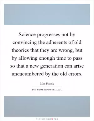 Science progresses not by convincing the adherents of old theories that they are wrong, but by allowing enough time to pass so that a new generation can arise unencumbered by the old errors Picture Quote #1