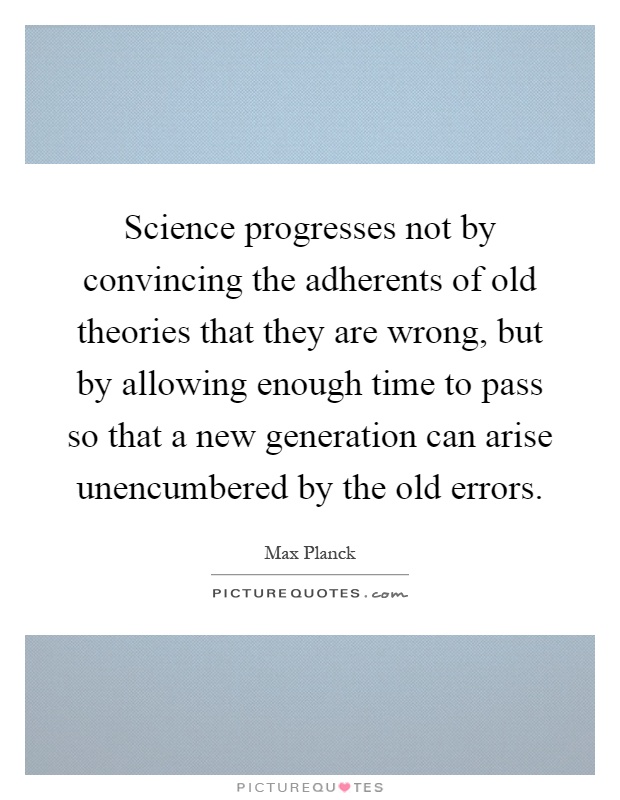 Science progresses not by convincing the adherents of old theories that they are wrong, but by allowing enough time to pass so that a new generation can arise unencumbered by the old errors Picture Quote #1