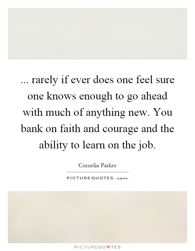 ... rarely if ever does one feel sure one knows enough to go ahead with much of anything new. You bank on faith and courage and the ability to learn on the job Picture Quote #1