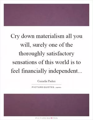 Cry down materialism all you will, surely one of the thoroughly satisfactory sensations of this world is to feel financially independent Picture Quote #1