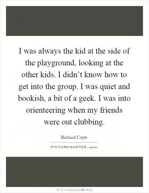 I was always the kid at the side of the playground, looking at the other kids. I didn’t know how to get into the group. I was quiet and bookish, a bit of a geek. I was into orienteering when my friends were out clubbing Picture Quote #1