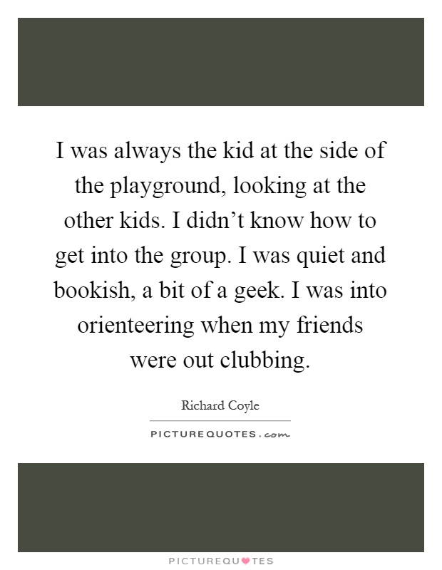 I was always the kid at the side of the playground, looking at the other kids. I didn't know how to get into the group. I was quiet and bookish, a bit of a geek. I was into orienteering when my friends were out clubbing Picture Quote #1