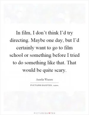 In film, I don’t think I’d try directing. Maybe one day, but I’d certainly want to go to film school or something before I tried to do something like that. That would be quite scary Picture Quote #1