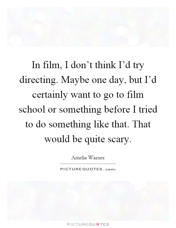 In film, I don't think I'd try directing. Maybe one day, but I'd certainly want to go to film school or something before I tried to do something like that. That would be quite scary Picture Quote #1