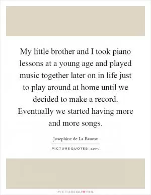 My little brother and I took piano lessons at a young age and played music together later on in life just to play around at home until we decided to make a record. Eventually we started having more and more songs Picture Quote #1
