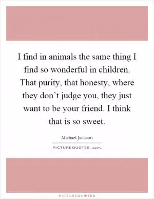 I find in animals the same thing I find so wonderful in children. That purity, that honesty, where they don’t judge you, they just want to be your friend. I think that is so sweet Picture Quote #1