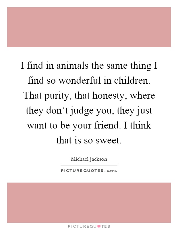 I find in animals the same thing I find so wonderful in children. That purity, that honesty, where they don't judge you, they just want to be your friend. I think that is so sweet Picture Quote #1