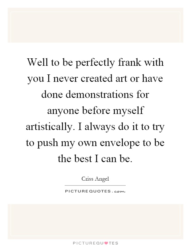 Well to be perfectly frank with you I never created art or have done demonstrations for anyone before myself artistically. I always do it to try to push my own envelope to be the best I can be Picture Quote #1
