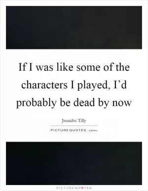 If I was like some of the characters I played, I’d probably be dead by now Picture Quote #1