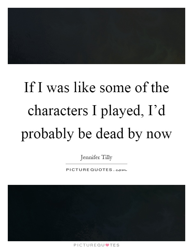 If I was like some of the characters I played, I'd probably be dead by now Picture Quote #1