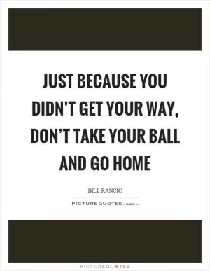 Just because you didn’t get your way, don’t take your ball and go home Picture Quote #1