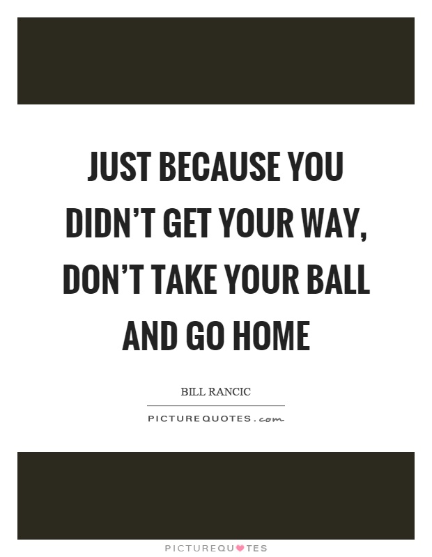 Just because you didn't get your way, don't take your ball and go home Picture Quote #1