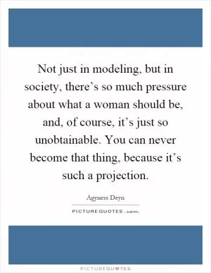 Not just in modeling, but in society, there’s so much pressure about what a woman should be, and, of course, it’s just so unobtainable. You can never become that thing, because it’s such a projection Picture Quote #1