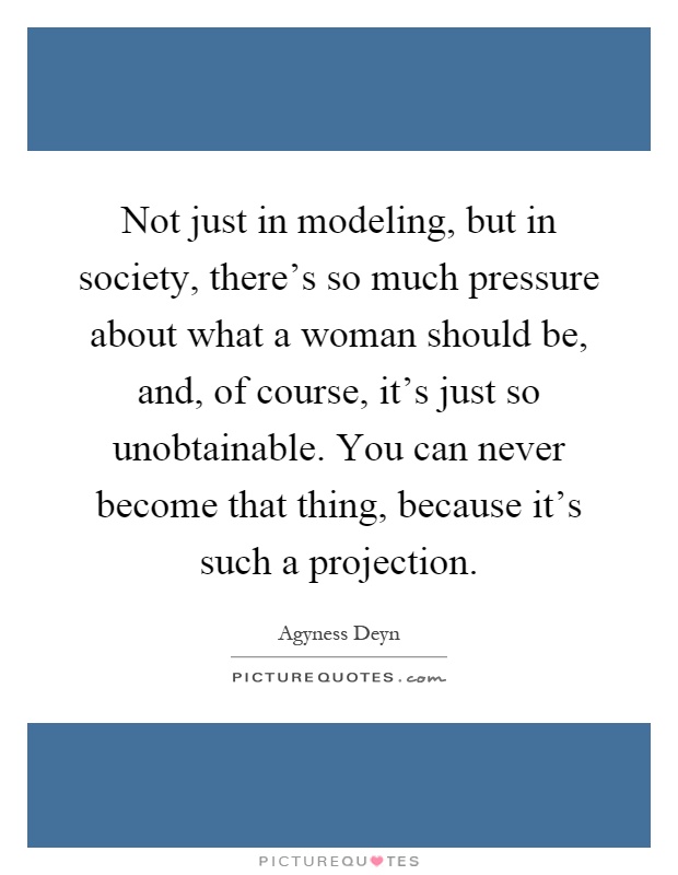 Not just in modeling, but in society, there's so much pressure about what a woman should be, and, of course, it's just so unobtainable. You can never become that thing, because it's such a projection Picture Quote #1