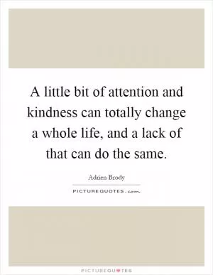 A little bit of attention and kindness can totally change a whole life, and a lack of that can do the same Picture Quote #1